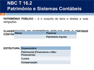 NBC T 16.2
Patrimônio e Sistemas Contábeis
PATRIMÔNIO PÚBLICO – é o conjunto de bens e direitos e suas
obrigações.
CLASSIFICAÇÃO DO PATRIMÔNIO PÚBLICO SOB O ENFOQUE
CONTÁBIL
ESTRUTURA DO SISTEMA CONTÁBIL
68
Orçamentário
Patrimonial (Financeiros e Não-
Financeiros)
Custos
Compensação
Ativos Passivos
Patrimônio líquido
 