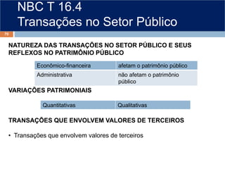 NBC T 16.4
Transações no Setor Público
NATUREZA DAS TRANSAÇÕES NO SETOR PÚBLICO E SEUS
REFLEXOS NO PATRIMÔNIO PÚBLICO
VARIAÇÕES PATRIMONIAIS
TRANSAÇÕES QUE ENVOLVEM VALORES DE TERCEIROS
• Transações que envolvem valores de terceiros
70
Econômico-financeira afetam o patrimônio público
Administrativa não afetam o patrimônio
público
Quantitativas Qualitativas
 