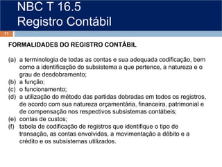 NBC T 16.5
Registro Contábil
FORMALIDADES DO REGISTRO CONTÁBIL
(a) a terminologia de todas as contas e sua adequada codificação, bem
como a identificação do subsistema a que pertence, a natureza e o
grau de desdobramento;
(b) a função;
(c) o funcionamento;
(d) a utilização do método das partidas dobradas em todos os registros,
de acordo com sua natureza orçamentária, financeira, patrimonial e
de compensação nos respectivos subsistemas contábeis;
(e) contas de custos;
(f) tabela de codificação de registros que identifique o tipo de
transação, as contas envolvidas, a movimentação a débito e a
crédito e os subsistemas utilizados.
71
 