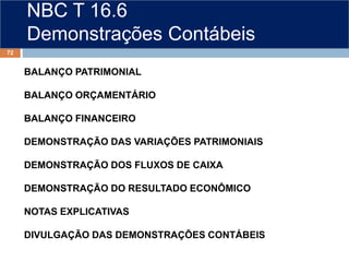 NBC T 16.6
Demonstrações Contábeis
BALANÇO PATRIMONIAL
BALANÇO ORÇAMENTÁRIO
BALANÇO FINANCEIRO
DEMONSTRAÇÃO DAS VARIAÇÕES PATRIMONIAIS
DEMONSTRAÇÃO DOS FLUXOS DE CAIXA
DEMONSTRAÇÃO DO RESULTADO ECONÔMICO
NOTAS EXPLICATIVAS
DIVULGAÇÃO DAS DEMONSTRAÇÕES CONTÁBEIS
72
 
