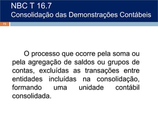 NBC T 16.7
Consolidação das Demonstrações Contábeis
O processo que ocorre pela soma ou
pela agregação de saldos ou grupos de
contas, excluídas as transações entre
entidades incluídas na consolidação,
formando uma unidade contábil
consolidada.
73
 