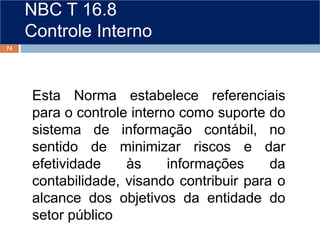 NBC T 16.8
Controle Interno
Esta Norma estabelece referenciais
para o controle interno como suporte do
sistema de informação contábil, no
sentido de minimizar riscos e dar
efetividade às informações da
contabilidade, visando contribuir para o
alcance dos objetivos da entidade do
setor público
74
 