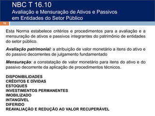 NBC T 16.10
Avaliação e Mensuração de Ativos e Passivos
em Entidades do Setor Público
Esta Norma estabelece critérios e procedimentos para a avaliação e a
mensuração de ativos e passivos integrantes do patrimônio de entidades
do setor público.
Avaliação patrimonial: a atribuição de valor monetário a itens do ativo e
do passivo decorrentes de julgamento fundamentado
Mensuração: a constatação de valor monetário para itens do ativo e do
passivo decorrente da aplicação de procedimentos técnicos.
DISPONIBILIDADES
CRÉDITOS E DÍVIDAS
ESTOQUES
INVESTIMENTOS PERMANENTES
IMOBILIZADO
INTANGÍVEL
DIFERIDO
REAVALIAÇÃO E REDUÇÃO AO VALOR RECUPERÁVEL
76
 