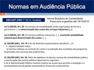 NBCASP (NBC T 16.11- Custos)
Norma Brasileira de Contabilidade
Prazo para sugestões até 18/10/2010
Lei 4.320/64, Art. 85. Os serviços de contabilidade serão organizados de forma a
permitirem [...] a determinação dos custos dos serviços industriais [...].
Lei 4.320/64, Art. 99. Os serviços públicos industriais, [...], manterão contabilidade
especial para determinação dos custos, [...].
LC 101/00 (LRF), Art. 4º A lei de diretrizes orçamentárias atenderá [...] e:
I - disporá também sobre:
e) normas relativas ao controle de custos e à avaliação dos resultados dos programas
financiados com recursos dos orçamentos;
LC 101/00 (LRF), Art. 50. Além de obedecer às demais normas de contabilidade pública,
a escrituração das contas públicas observará as seguintes:
§ 3o A Administração Pública manterá sistema de custos que permita a avaliação e o
acompanhamento da gestão orçamentária, financeira e patrimonial.
77
 