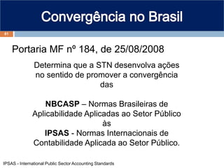 81
Portaria MF nº 184, de 25/08/2008
Determina que a STN desenvolva ações
no sentido de promover a convergência
das
NBCASP – Normas Brasileiras de
Aplicabilidade Aplicadas ao Setor Público
às
IPSAS - Normas Internacionais de
Contabilidade Aplicada ao Setor Público.
IPSAS - International Public Sector Accounting Standards
 