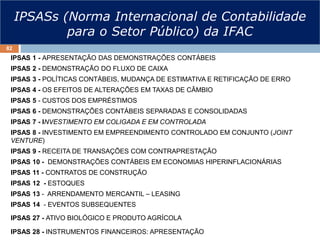 IPSASs (Norma Internacional de Contabilidade
para o Setor Público) da IFAC
IPSAS 1 - APRESENTAÇÃO DAS DEMONSTRAÇÕES CONTÁBEIS
IPSAS 2 - DEMONSTRAÇÃO DO FLUXO DE CAIXA
IPSAS 3 - POLÍTICAS CONTÁBEIS, MUDANÇA DE ESTIMATIVA E RETIFICAÇÃO DE ERRO
IPSAS 4 - OS EFEITOS DE ALTERAÇÕES EM TAXAS DE CÂMBIO
IPSAS 5 - CUSTOS DOS EMPRÉSTIMOS
IPSAS 6 - DEMONSTRAÇÕES CONTÁBEIS SEPARADAS E CONSOLIDADAS
IPSAS 7 - INVESTIMENTO EM COLIGADA E EM CONTROLADA
IPSAS 8 - INVESTIMENTO EM EMPREENDIMENTO CONTROLADO EM CONJUNTO (JOINT
VENTURE)
IPSAS 9 - RECEITA DE TRANSAÇÕES COM CONTRAPRESTAÇÃO
IPSAS 10 - DEMONSTRAÇÕES CONTÁBEIS EM ECONOMIAS HIPERINFLACIONÁRIAS
IPSAS 11 - CONTRATOS DE CONSTRUÇÃO
IPSAS 12 - ESTOQUES
IPSAS 13 - ARRENDAMENTO MERCANTIL – LEASING
IPSAS 14 - EVENTOS SUBSEQUENTES
IPSAS 27 - ATIVO BIOLÓGICO E PRODUTO AGRÍCOLA
IPSAS 28 - INSTRUMENTOS FINANCEIROS: APRESENTAÇÃO
82
 