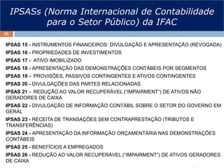 IPSASs (Norma Internacional de Contabilidade
para o Setor Público) da IFAC
IPSAS 15 - INSTRUMENTOS FINANCEIROS: DIVULGAÇÃO E APRESENTAÇÃO (REVOGADA)
IPSAS 16 - PROPRIEDADES DE INVESTIMENTOS
IPSAS 17 - ATIVO IMOBILIZADO
IPSAS 18 - APRESENTAÇÃO DAS DEMONSTRAÇÕES CONTÁBEIS POR SEGMENTOS
IPSAS 19 - PROVISÕES, PASSIVOS CONTINGENTES E ATIVOS CONTINGENTES
IPSAS 20 - DIVULGAÇÕES DAS PARTES RELACIONADAS
IPSAS 21 - REDUÇÃO AO VALOR RECUPERÁVEL (“IMPAIRMENT”) DE ATIVOS NÃO
GERADORES DE CAIXA
IPSAS 22 - DIVULGAÇÃO DE INFORMAÇÃO CONTÁBIL SOBRE O SETOR DO GOVERNO EM
GERAL
IPSAS 23 - RECEITA DE TRANSAÇÕES SEM CONTRAPRESTAÇÃO (TRIBUTOS E
TRANSFERÊNCIAS)
IPSAS 24 - APRESENTAÇÃO DA INFORMAÇÃO ORÇAMENTÁRIA NAS DEMONSTRAÇÕES
CONTÁBEIS
IPSAS 25 - BENEFÍCIOS A EMPREGADOS
IPSAS 26 - REDUÇÃO AO VALOR RECUPERÁVEL (“IMPAIRMENT”) DE ATIVOS GERADORES
DE CAIXA
83
 