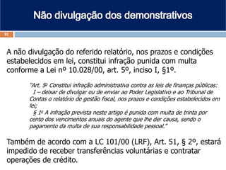 A não divulgação do referido relatório, nos prazos e condições
estabelecidos em lei, constitui infração punida com multa
conforme a Lei nº 10.028/00, art. 5º, inciso I, §1º.
“Art. 5o Constitui infração administrativa contra as leis de finanças públicas:
I – deixar de divulgar ou de enviar ao Poder Legislativo e ao Tribunal de
Contas o relatório de gestão fiscal, nos prazos e condições estabelecidos em
lei;
§ 1o A infração prevista neste artigo é punida com multa de trinta por
cento dos vencimentos anuais do agente que lhe der causa, sendo o
pagamento da multa de sua responsabilidade pessoal.”
Também de acordo com a LC 101/00 (LRF), Art. 51, § 2º, estará
impedido de receber transferências voluntárias e contratar
operações de crédito.
92
 