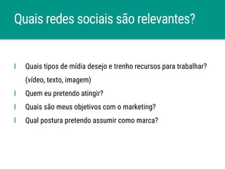 Quais redes sociais são relevantes?
Ι Quais tipos de mídia desejo e trenho recursos para trabalhar?
(vídeo, texto, imagem)
Ι Quem eu pretendo atingir?
Ι Quais são meus objetivos com o marketing?
Ι Qual postura pretendo assumir como marca?
 