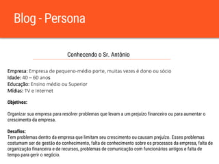 Blog - Persona
Conhecendo o Sr. Antônio
Empresa: Empresa de pequeno-médio porte, muitas vezes é dono ou sócio
Idade: 40 – 60 anos
Educação: Ensino médio ou Superior
Mídias: TV e Internet
Objetivos:
Organizar sua empresa para resolver problemas que levam a um prejuízo financeiro ou para aumentar o
crescimento da empresa.
Desafios:
Tem problemas dentro da empresa que limitam seu crescimento ou causam prejuízo. Esses problemas
costumam ser de gestão do conhecimento, falta de conhecimento sobre os processos da empresa, falta de
organização financeira e de recursos, problemas de comunicação com funcionários antigos e falta de
tempo para gerir o negócio.
 