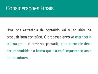 Considerações Finais
Uma boa estratégia de conteúdo vai muito além de
produzir bom conteúdo. O processo envolve entender a
mensagem que deve ser passada, para quem ele deve
ser transmitida e a forma que ela está impactando seus
interlocutores.
 