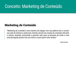 Conceito: Marketing de Conteúdo
“Marketing de conteúdo é uma maneira de engajar com seu público-alvo e crescer
sua rede de clientes e potenciais clientes através da criação de conteúdo relevante
e valioso, atraindo, envolvendo e gerando valor para as pessoas de modo a criar
uma percepção positiva da sua marca e assim gerar mais vendas.”
Marketing de Conteúdo
Rock Content
 