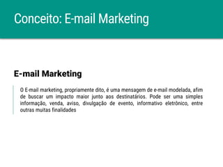 Conceito: E-mail Marketing
O E-mail marketing, propriamente dito, é uma mensagem de e-mail modelada, afim
de buscar um impacto maior junto aos destinatários. Pode ser uma simples
informação, venda, aviso, divulgação de evento, informativo eletrônico, entre
outras muitas finalidades
E-mail Marketing
 