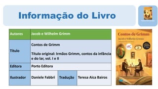 Pedro Fernandes
Informação do Livro
Autores Jacob e Wilhelm Grimm
Título
Contos de Grimm
Título original: Irmãos Grimm, contos da infância
e do lar, vol. I e II
Editora Porto Editora
Ilustrador Daniele Fabbri Tradução Teresa Aica Bairos
 