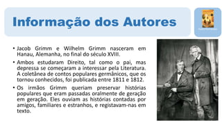 • Jacob Grimm e Wilhelm Grimm nasceram em
Hanau, Alemanha, no final do século XVIII.
• Ambos estudaram Direito, tal como o pai, mas
depressa se começaram a interessar pela Literatura.
A coletânea de contos populares germânicos, que os
tornou conhecidos, foi publicada entre 1811 e 1812.
• Os irmãos Grimm queriam preservar histórias
populares que eram passadas oralmente de geração
em geração. Eles ouviam as histórias contadas por
amigos, familiares e estranhos, e registavam-nas em
texto.
Pedro Fernandes
Informação dos Autores
 