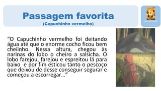 “O Capuchinho vermelho foi deitando
água até que o enorme cocho ficou bem
cheiinho. Nessa altura, chegou às
narinas do lobo o cheiro a salsicha. O
lobo farejou, farejou e espreitou lá para
baixo e por fim esticou tanto o pescoço
que deixou de desse conseguir segurar e
começou a escorregar…”
Pedro Fernandes
Passagem favorita
(Capuchinho vermelho)
 