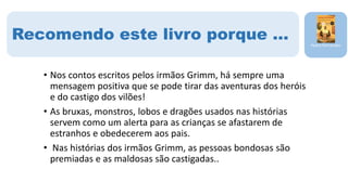 • Nos contos escritos pelos irmãos Grimm, há sempre uma
mensagem positiva que se pode tirar das aventuras dos heróis
e do castigo dos vilões!
• As bruxas, monstros, lobos e dragões usados nas histórias
servem como um alerta para as crianças se afastarem de
estranhos e obedecerem aos pais.
• Nas histórias dos irmãos Grimm, as pessoas bondosas são
premiadas e as maldosas são castigadas..
Pedro Fernandes
Recomendo este livro porque …
 
