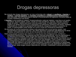 Drogas depressorasDrogas depressoras
No conjunto das drogas depressoras, as mais conhecidas são oNo conjunto das drogas depressoras, as mais conhecidas são o álcool,álcool, osos soníferos,soníferos, aa heroínaheroína, a, a
morfinamorfina, a, a cola de sapateirocola de sapateiro, os, os remédios ansiolíticos e antidepressivos (barbitúricos)remédios ansiolíticos e antidepressivos (barbitúricos) ee
seus derivados. Seu principal efeito é retardar o funcionamento do organismo, tornando todas asseus derivados. Seu principal efeito é retardar o funcionamento do organismo, tornando todas as
funções metabólicas mais lentas.funções metabólicas mais lentas.
AA heroínaheroína é uma substância inalável. Excepcionalmente, pode ser injetada, o que leva a um quadroé uma substância inalável. Excepcionalmente, pode ser injetada, o que leva a um quadro
de euforia. Quando inalada, porém, resulta em forte sonolência, náuseas, retenção urinária ede euforia. Quando inalada, porém, resulta em forte sonolência, náuseas, retenção urinária e
prisão de ventre – efeitos que duram cerca de quatro horas. A médio prazo, leva à perda doprisão de ventre – efeitos que duram cerca de quatro horas. A médio prazo, leva à perda do
apetite e do desejo sexual e torna a respiração e os batimentos cardíacos mais lentos. Instaladaapetite e do desejo sexual e torna a respiração e os batimentos cardíacos mais lentos. Instalada
a dependência, o organismo apresenta forte tolerância, obrigando o usuário a aumentar asa dependência, o organismo apresenta forte tolerância, obrigando o usuário a aumentar as
doses. A superdosagem pode resultar em coma e morte por insuficiência respiratória.doses. A superdosagem pode resultar em coma e morte por insuficiência respiratória.
Os derivados da morfina apresentam efeitos muito parecidos com os da heroína, porém, comOs derivados da morfina apresentam efeitos muito parecidos com os da heroína, porém, com
características euforizantes menores. Seu efeito depressor é explorado pela Medicina há váriascaracterísticas euforizantes menores. Seu efeito depressor é explorado pela Medicina há várias
décadas, principalmente no alívio da dor de pacientes com câncer em estado terminal.décadas, principalmente no alívio da dor de pacientes com câncer em estado terminal.
Outra preocupação constante dos médicos é o uso abusivo dos antidepressivos, soníferos eOutra preocupação constante dos médicos é o uso abusivo dos antidepressivos, soníferos e
ansiolíticos (barbitúricos). Para pessoas que têm doenças psiquiátricas, como as depressões eansiolíticos (barbitúricos). Para pessoas que têm doenças psiquiátricas, como as depressões e
os distúrbios de ansiedade, estas drogas são extremamente importantes, pois o tratamentoos distúrbios de ansiedade, estas drogas são extremamente importantes, pois o tratamento
adequado atenua o mal-estar e permite que o indivíduo leve uma vida normal. No entanto, só umadequado atenua o mal-estar e permite que o indivíduo leve uma vida normal. No entanto, só um
médico é capaz de identificar quem deve usar e em que dosagem. Como o próprio nome indica,médico é capaz de identificar quem deve usar e em que dosagem. Como o próprio nome indica,
os antidepressivos aliviam a ansiedade e a tensão mental, mas causam danos à memória,os antidepressivos aliviam a ansiedade e a tensão mental, mas causam danos à memória,
diminuição dos reflexos e da função cardiorrespiratória, sonolência e alterações na capacidadediminuição dos reflexos e da função cardiorrespiratória, sonolência e alterações na capacidade
de juízo e raciocínio. A conduta do usuário é muito parecida com a do dependente alcoólico. Emde juízo e raciocínio. A conduta do usuário é muito parecida com a do dependente alcoólico. Em
pouco tempo, estas drogas causam dependência, confusão, irritabilidade e sérias perturbaçõespouco tempo, estas drogas causam dependência, confusão, irritabilidade e sérias perturbações
mentais.mentais.
 