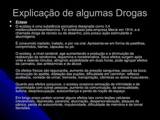 Explicação de algumas DrogasExplicação de algumas Drogas
 EctaseEctase
 O ecstasy é uma substância psicoativa designada como 3,4O ecstasy é uma substância psicoativa designada como 3,4
metilenodioximetanfetamina. Foi sintetizada pela empresa Merck em 1914, e émetilenodioximetanfetamina. Foi sintetizada pela empresa Merck em 1914, e é
chamada droga de recreio ou de desenho, pois possui ação estimulante echamada droga de recreio ou de desenho, pois possui ação estimulante e
alucinógena.alucinógena.
É consumido injetado, inalado, e por via oral. Apresenta-se em forma de pastilhas,É consumido injetado, inalado, e por via oral. Apresenta-se em forma de pastilhas,
comprimidos, barras, cápsulas ou pó.comprimidos, barras, cápsulas ou pó.
O ecstasy, a nível cerebral, age aumentando a produção e a diminuição daO ecstasy, a nível cerebral, age aumentando a produção e a diminuição da
reabsorção da serotonina, dopamina e noradrenalina. Seus efeitos surgem apósreabsorção da serotonina, dopamina e noradrenalina. Seus efeitos surgem após
vinte e setenta minutos, atingindo estabilidade em duas horas, pode agrupar efeitosvinte e setenta minutos, atingindo estabilidade em duas horas, pode agrupar efeitos
da cannabis, das anfetaminas e do álcool.da cannabis, das anfetaminas e do álcool.
Os efeitos físicos são taquicardia, aumento da pressão sanguínea, secura da boca,Os efeitos físicos são taquicardia, aumento da pressão sanguínea, secura da boca,
diminuição do apetite, dilatação das pupilas, dificuldade em caminhar, reflexosdiminuição do apetite, dilatação das pupilas, dificuldade em caminhar, reflexos
exaltados, vontade de urinar, tremores, transpiração, câimbras ou dores musculares.exaltados, vontade de urinar, tremores, transpiração, câimbras ou dores musculares.
Quanto aos efeitos psíquicos, o ecstasy ocasiona sensação de intimidade e deQuanto aos efeitos psíquicos, o ecstasy ocasiona sensação de intimidade e de
proximidade com outras pessoas, aumento da comunicação, da sensualidade,proximidade com outras pessoas, aumento da comunicação, da sensualidade,
euforia, despreocupação, autoconfiança e perda da noção de espaço.euforia, despreocupação, autoconfiança e perda da noção de espaço.
Em longo prazo podem ocorrer alguns efeitos tais como lesões celularesEm longo prazo podem ocorrer alguns efeitos tais como lesões celulares
irreversíveis, depressão, paranóia, alucinação, despersonalização, ataques deirreversíveis, depressão, paranóia, alucinação, despersonalização, ataques de
pânico, perda do autocontrole, impulsividade, dificuldade de memória e de tomarpânico, perda do autocontrole, impulsividade, dificuldade de memória e de tomar
decisões.decisões.
 
