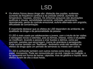 LSDLSD
 Os efeitos físicos dessa droga são: dilatação das pupilas, sudorese,Os efeitos físicos dessa droga são: dilatação das pupilas, sudorese,
aumento da freqüência cardíaca e da pressão arterial, aumento daaumento da freqüência cardíaca e da pressão arterial, aumento da
temperatura, náuseas, vômitos. Os sintomas psíquicos são alucinaçõestemperatura, náuseas, vômitos. Os sintomas psíquicos são alucinações
auditivas e visuais, sensibilidade sensorial, confusão, pensamentoauditivas e visuais, sensibilidade sensorial, confusão, pensamento
desordenado, perda do controle emocional, euforia alternada com angústia,desordenado, perda do controle emocional, euforia alternada com angústia,
dificuldade de concentração.dificuldade de concentração.
É importante destacar que os efeitos do LSD dependem do ambiente, daÉ importante destacar que os efeitos do LSD dependem do ambiente, da
qualidade da droga e da personalidade da pessoa.qualidade da droga e da personalidade da pessoa.
O LSD é mais usado por adolescentes e jovens, com o intuito de ter visõesO LSD é mais usado por adolescentes e jovens, com o intuito de ter visões
e sensações novas e coloridas, pois as formas, cheiros, cores e situaçõese sensações novas e coloridas, pois as formas, cheiros, cores e situações
se modificam, levando a pessoa a criar ilusões e delírios, como porse modificam, levando a pessoa a criar ilusões e delírios, como por
exemplo, paredes que escorregam, mania de grandeza e perseguição.exemplo, paredes que escorregam, mania de grandeza e perseguição.
Pode ocorrer também um “flashback”, fenômeno onde são sentidos osPode ocorrer também um “flashback”, fenômeno onde são sentidos os
efeitos da droga após um período de semanas ou meses sem usá-la.efeitos da droga após um período de semanas ou meses sem usá-la.
O LSD é conhecido também com outros nomes como doce, ácido, gota,O LSD é conhecido também com outros nomes como doce, ácido, gota,
papel, microponto. Pode ser consumida por via oral, injeção ou inalação, epapel, microponto. Pode ser consumida por via oral, injeção ou inalação, e
se apresenta em forma de barras, cápsulas, tiras de gelatina e líquida; seusse apresenta em forma de barras, cápsulas, tiras de gelatina e líquida; seus
efeitos duram de oito a doze horas.efeitos duram de oito a doze horas.
 