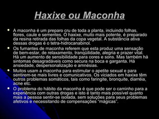 Haxixe ou MaconhaHaxixe ou Maconha
 A maconha é um preparo cru de toda a planta, incluindo folhas,A maconha é um preparo cru de toda a planta, incluindo folhas,
flores, caule e sementes. O haxixe, muito mais potente, é preparadoflores, caule e sementes. O haxixe, muito mais potente, é preparado
da resina retirada das folhas da copa vegetal. A substância ativada resina retirada das folhas da copa vegetal. A substância ativa
dessas drogas é o tetra-hidrocanabinol.dessas drogas é o tetra-hidrocanabinol.
 Os fumantes de maconha referem que esta produz uma sensaçãoOs fumantes de maconha referem que esta produz uma sensação
de bem-estar, de relaxamento, tranqüilidade, alegria e prazer vital.de bem-estar, de relaxamento, tranqüilidade, alegria e prazer vital.
Há um aumento de sensibilidade para cores e sons. Mas também háHá um aumento de sensibilidade para cores e sons. Mas também há
sintomas desagradáveis como secura na boca e garganta. Hásintomas desagradáveis como secura na boca e garganta. Há
ansiedade, despersonalização e amnésias.ansiedade, despersonalização e amnésias.
 Muitos usam a maconha para estimular o apetite sexual e paraMuitos usam a maconha para estimular o apetite sexual e para
sentirem-se mais livres e comunicativos. Os viciados em haxixe têmsentirem-se mais livres e comunicativos. Os viciados em haxixe têm
outros problemas somáticos, tais como faringite, bronquite, diarréia,outros problemas somáticos, tais como faringite, bronquite, diarréia,
acne etc.acne etc.
 O problema do hábito da maconha é que pode ser o caminho para aO problema do hábito da maconha é que pode ser o caminho para a
experiência com outras drogas e isto é tanto mais possível quantoexperiência com outras drogas e isto é tanto mais possível quanto
mais a pessoa sentir-se isolada, sem soluções para seus problemasmais a pessoa sentir-se isolada, sem soluções para seus problemas
afetivos e necessitando de compensações “mágicas”.afetivos e necessitando de compensações “mágicas”.
 