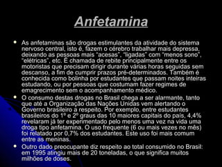 AnfetaminaAnfetamina
 As anfetaminas são drogas estimulantes da atividade do sistemaAs anfetaminas são drogas estimulantes da atividade do sistema
nervoso central, isto é, fazem o cérebro trabalhar mais depressa,nervoso central, isto é, fazem o cérebro trabalhar mais depressa,
deixando as pessoas mais “acesas”, “ligadas” com “menos sono”,deixando as pessoas mais “acesas”, “ligadas” com “menos sono”,
“elétricas”, etc. É chamada de rebite principalmente entre os“elétricas”, etc. É chamada de rebite principalmente entre os
motoristas que precisam dirigir durante várias horas seguidas semmotoristas que precisam dirigir durante várias horas seguidas sem
descanso, a fim de cumprir prazos pré-determinados. Também édescanso, a fim de cumprir prazos pré-determinados. Também é
conhecida como bolinha por estudantes que passam noites inteirasconhecida como bolinha por estudantes que passam noites inteiras
estudando, ou por pessoas que costumam fazer regimes deestudando, ou por pessoas que costumam fazer regimes de
emagrecimento sem o acompanhamento médico.emagrecimento sem o acompanhamento médico.
 O consumo destas drogas no Brasil chega a ser alarmante, tantoO consumo destas drogas no Brasil chega a ser alarmante, tanto
que até a Organização das Nações Unidas vem alertando oque até a Organização das Nações Unidas vem alertando o
Governo brasileiro a respeito. Por exemplo, entre estudantesGoverno brasileiro a respeito. Por exemplo, entre estudantes
brasileiros do 1º e 2º graus das 10 maiores capitais do país, 4,4%brasileiros do 1º e 2º graus das 10 maiores capitais do país, 4,4%
revelaram já ter experimentado pelo menos uma vez na vida umarevelaram já ter experimentado pelo menos uma vez na vida uma
droga tipo anfetamina. O uso frequente (6 ou mais vezes no mês)droga tipo anfetamina. O uso frequente (6 ou mais vezes no mês)
foi relatado por 0,7% dos estudantes. Este uso foi mais comumfoi relatado por 0,7% dos estudantes. Este uso foi mais comum
entre as meninas.entre as meninas.
 Outro dado preocupante diz respeito ao total consumido no Brasil:Outro dado preocupante diz respeito ao total consumido no Brasil:
em 1995 atingiu mais de 20 toneladas, o que significa muitosem 1995 atingiu mais de 20 toneladas, o que significa muitos
milhões de doses.milhões de doses.
 
