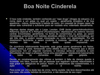 Boa Noite CinderelaBoa Noite Cinderela
 O boa noite cinderela, também conhecido por “rape drugs” (drogas de estupro), é oO boa noite cinderela, também conhecido por “rape drugs” (drogas de estupro), é o
nome dado a um golpe no qual um sujeito – geralmente simpático e de boanome dado a um golpe no qual um sujeito – geralmente simpático e de boa
aparência - coloca, juntamente à bebida de outro, um coquetel de drogas capaz deaparência - coloca, juntamente à bebida de outro, um coquetel de drogas capaz de
deixar este vulnerável o suficiente para ser roubado e/ou violentado sexualmente.deixar este vulnerável o suficiente para ser roubado e/ou violentado sexualmente.
Algumas destas drogas são o Lorax, Lexotan, GHB (ácido gama-hidroxibutírico),Algumas destas drogas são o Lorax, Lexotan, GHB (ácido gama-hidroxibutírico),
Ketamina (Special K) e Rohypnol (Flunitrazepam): depressoras do sistema nervosoKetamina (Special K) e Rohypnol (Flunitrazepam): depressoras do sistema nervoso
central. Encontradas, geralmente, na forma de comprimidos ou gotas, ao seremcentral. Encontradas, geralmente, na forma de comprimidos ou gotas, ao serem
ministradas juntamente com bebidas alcoólicas alteram o nível de consciência, porministradas juntamente com bebidas alcoólicas alteram o nível de consciência, por
até três dias, e podem causar intoxicação ou morte por desidratação. Por seaté três dias, e podem causar intoxicação ou morte por desidratação. Por se
dissolverem facilmente; e serem incolores e inodoras, identificar um copo quedissolverem facilmente; e serem incolores e inodoras, identificar um copo que
recebeu tais doses é tarefa quase impossível.recebeu tais doses é tarefa quase impossível.
De ocorrência relativamente frequente, este golpe ocorre geralmente em festas,De ocorrência relativamente frequente, este golpe ocorre geralmente em festas,
boates, bares e praia; fornecendo como efeitos iniciais os mesmos que o álcoolboates, bares e praia; fornecendo como efeitos iniciais os mesmos que o álcool
proporciona. Em um segundo momento, o indivíduo sente-se sonolento e comproporciona. Em um segundo momento, o indivíduo sente-se sonolento e com
dificuldades de reagir a ameaças físicas e/ou psicológicas, obedecendo basicamentedificuldades de reagir a ameaças físicas e/ou psicológicas, obedecendo basicamente
a todos os comandos ditados pelo golpista.a todos os comandos ditados pelo golpista.
Devido ao constrangimento das vítimas e também à falta de clareza quanto àDevido ao constrangimento das vítimas e também à falta de clareza quanto à
sucessão dos fatos, poucas são as pessoas que registram queixas relacionadas asucessão dos fatos, poucas são as pessoas que registram queixas relacionadas a
este golpe em delegacias de polícia. Assim, as estatísticas são subestimadas, e aeste golpe em delegacias de polícia. Assim, as estatísticas são subestimadas, e a
ação da polícia é restrita.ação da polícia é restrita.
Para evitar ser vítima deste tipo de crime, tenha cautela: não leve desconhecidos atéPara evitar ser vítima deste tipo de crime, tenha cautela: não leve desconhecidos até
sua casa, não aceite bebidas de estranhos, e não descuide de seu copo!sua casa, não aceite bebidas de estranhos, e não descuide de seu copo!
 