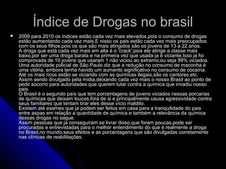 Índice de Drogas no brasilÍndice de Drogas no brasil
 2009 para 2010 os índices estão cada vez mais elevados,pois o consumo de drogas2009 para 2010 os índices estão cada vez mais elevados,pois o consumo de drogas
estão aumentando cada vez mais.E nisso os pais estão cada vez mais preocupadosestão aumentando cada vez mais.E nisso os pais estão cada vez mais preocupados
com os seus filhos,pois os que são mais atingidos são os jovens de 13 a 22 anos.com os seus filhos,pois os que são mais atingidos são os jovens de 13 a 22 anos.
A droga que está cada vez mais em alta é o 'crack',pois ele atinge a classe maisA droga que está cada vez mais em alta é o 'crack',pois ele atinge a classe mais
baixo,por ser uma droga barata e na primeira vez que usada ja é viciante.Isso ja foibaixo,por ser uma droga barata e na primeira vez que usada ja é viciante.Isso ja foi
comprovada de 10 jovens que usaram 1 não viciou ao extremo,ou seja 99% viciados.comprovada de 10 jovens que usaram 1 não viciou ao extremo,ou seja 99% viciados.
Uma autoridade policial de São Paulo diz que a redução no consumo de maconha éUma autoridade policial de São Paulo diz que a redução no consumo de maconha é
uma vitória, embora tenha havido um aumento significativo no consumo de cocaína.uma vitória, embora tenha havido um aumento significativo no consumo de cocaína.
Até os mais ricos estão se viciando com as químicas ilegais,são os cantores,etc.Até os mais ricos estão se viciando com as químicas ilegais,são os cantores,etc.
Assim sendo divulgado pela mídia,deixando cada vez mais o nosso Brasil ao ponto deAssim sendo divulgado pela mídia,deixando cada vez mais o nosso Brasil ao ponto de
pedir socorro para autoridades que querem lutar contra a química que invadiu nossopedir socorro para autoridades que querem lutar contra a química que invadiu nosso
pais.pais.
O Brasil é o segundo país que tem porcentagens de jovens viciados nessas porcariasO Brasil é o segundo país que tem porcentagens de jovens viciados nessas porcarias
de químicas que deixam loucos,fora de si e principalmente causa agressividade contrade químicas que deixam loucos,fora de si e principalmente causa agressividade contra
seus familiares que tentam tirar eles desse vício maldito.seus familiares que tentam tirar eles desse vício maldito.
Existem até exames que ja podem ser feitos em casa para a tranquilidade do paisExistem até exames que ja podem ser feitos em casa para a tranquilidade do pais
entre aspas em relação a quantidade de química e também a relevância da químicaentre aspas em relação a quantidade de química e também a relevância da química
dessas drogas no sague.dessas drogas no sague.
Assim pessoas que ja conseguiram se livrar disso,que foram poucas,pode serAssim pessoas que ja conseguiram se livrar disso,que foram poucas,pode ser
procuradas e entrevistadas para o melhor entendimento do que é realmente a drogaprocuradas e entrevistadas para o melhor entendimento do que é realmente a droga
no Brasil,no mundo,seus efeitos e as porcentagens que são divulgadas corretamenteno Brasil,no mundo,seus efeitos e as porcentagens que são divulgadas corretamente
nas clínicas de reabilitações.nas clínicas de reabilitações.
 