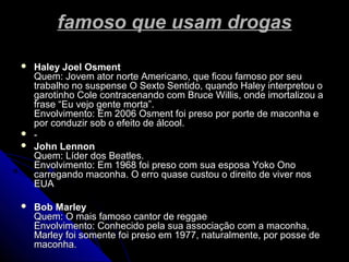 famoso que usam drogasfamoso que usam drogas
 Haley Joel OsmentHaley Joel Osment
Quem: Jovem ator norte Americano, que ficou famoso por seuQuem: Jovem ator norte Americano, que ficou famoso por seu
trabalho no suspense O Sexto Sentido, quando Haley interpretou otrabalho no suspense O Sexto Sentido, quando Haley interpretou o
garotinho Cole contracenando com Bruce Willis, onde imortalizou agarotinho Cole contracenando com Bruce Willis, onde imortalizou a
frase “Eu vejo gente morta”.frase “Eu vejo gente morta”.
Envolvimento: Em 2006 Osment foi preso por porte de maconha eEnvolvimento: Em 2006 Osment foi preso por porte de maconha e
por conduzir sob o efeito de álcool.por conduzir sob o efeito de álcool.
 --
 John LennonJohn Lennon
Quem: Líder dos Beatles.Quem: Líder dos Beatles.
Envolvimento: Em 1968 foi preso com sua esposa Yoko OnoEnvolvimento: Em 1968 foi preso com sua esposa Yoko Ono
carregando maconha. O erro quase custou o direito de viver noscarregando maconha. O erro quase custou o direito de viver nos
EUAEUA
 Bob MarleyBob Marley
Quem: O mais famoso cantor de reggaeQuem: O mais famoso cantor de reggae
Envolvimento: Conhecido pela sua associação com a maconha,Envolvimento: Conhecido pela sua associação com a maconha,
Marley foi somente foi preso em 1977, naturalmente, por posse deMarley foi somente foi preso em 1977, naturalmente, por posse de
maconha.maconha.
 