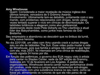 Amy WinehouseAmy Winehouse
Quem: Considerada a maior revelação da música inglesa dosQuem: Considerada a maior revelação da música inglesa dos
últimos tempos, vencedora de 5 Grammy Awards.últimos tempos, vencedora de 5 Grammy Awards.
Envolvimento: Ultimamente tem-se debatido, juntamente com o seuEnvolvimento: Ultimamente tem-se debatido, juntamente com o seu
marido, com problemas relacionados com drogas, tendo váriasmarido, com problemas relacionados com drogas, tendo várias
vezes tentado superar o vício em clínicas de desintoxicação. Osvezes tentado superar o vício em clínicas de desintoxicação. Os
tablóides britânicos a elegeram como alvo preferencial,tablóides britânicos a elegeram como alvo preferencial,
destronando deste modo Pete Doherty ex-The Libertines e atualdestronando deste modo Pete Doherty ex-The Libertines e atual
líder dos Babyshambles, como junkie mais famoso da Grã-líder dos Babyshambles, como junkie mais famoso da Grã-
Bretanha.Bretanha.
Seu empresário a abandonou ao descobrir que no ônibus da turnê,Seu empresário a abandonou ao descobrir que no ônibus da turnê,
Amy usava heroína.Amy usava heroína.
No dia 22/01/08, um video com Amy usando crack e outras drogasNo dia 22/01/08, um video com Amy usando crack e outras drogas
saiu no site de tabloides The Sun. Esse video podia mudar a vidasaiu no site de tabloides The Sun. Esse video podia mudar a vida
de Winehouse, pois sua familia e amigos não sabiam o que fazerde Winehouse, pois sua familia e amigos não sabiam o que fazer
com ela, mas 25/01, foi internada em uma clinica de reabilitação,com ela, mas 25/01, foi internada em uma clinica de reabilitação,
sendo vigiada 24 horas por dia.sendo vigiada 24 horas por dia.
Em função das polêmicas, o governo dos EUA negou visto à artistaEm função das polêmicas, o governo dos EUA negou visto à artista
para cantar no Staples Center, sede da 50ª edição do Grammy,para cantar no Staples Center, sede da 50ª edição do Grammy,
realizada em 10 de fevereiro em Los Angeles. A pedido dosrealizada em 10 de fevereiro em Los Angeles. A pedido dos
organizadores, Winehouse deveria cantar numa performance diretoorganizadores, Winehouse deveria cantar numa performance direto
de Londres, onde mora e cumpre seus tratamentos anti-drogas.de Londres, onde mora e cumpre seus tratamentos anti-drogas.
Foi apanhada com uma substância branca no seu nariz, como seFoi apanhada com uma substância branca no seu nariz, como se
fosse pó, alimentando os rumores de que ela não parou de sefosse pó, alimentando os rumores de que ela não parou de se
 