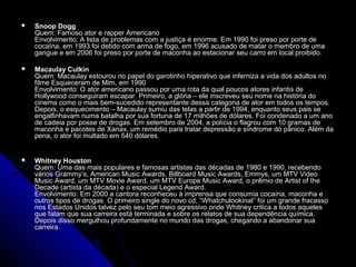  Snoop DoggSnoop Dogg
Quem: Famoso ator e rapper AmericanoQuem: Famoso ator e rapper Americano
Envolvimento: A lista de problemas com a justiça é enorme. Em 1990 foi preso por porte deEnvolvimento: A lista de problemas com a justiça é enorme. Em 1990 foi preso por porte de
cocaína, em 1993 foi detido com arma de fogo, em 1996 acusado de matar o membro de umacocaína, em 1993 foi detido com arma de fogo, em 1996 acusado de matar o membro de uma
gangue e em 2006 foi preso por porte de maconha ao estacionar seu carro em local proibido.gangue e em 2006 foi preso por porte de maconha ao estacionar seu carro em local proibido.
 Macaulay CulkinMacaulay Culkin
Quem: Macaulay estourou no papel do garotinho hiperativo que inferniza a vida dos adultos noQuem: Macaulay estourou no papel do garotinho hiperativo que inferniza a vida dos adultos no
filme Esqueceram de Mim, em 1990filme Esqueceram de Mim, em 1990
Envolvimento: O ator americano passou por uma rota da qual poucos atores infantis deEnvolvimento: O ator americano passou por uma rota da qual poucos atores infantis de
Hollywood conseguiram escapar. Primeiro, a glória – ele inscreveu seu nome na história doHollywood conseguiram escapar. Primeiro, a glória – ele inscreveu seu nome na história do
cinema como o mais bem-sucedido representante dessa categoria de ator em todos os tempos.cinema como o mais bem-sucedido representante dessa categoria de ator em todos os tempos.
Depois, o esquecimento – Macaulay sumiu das telas a partir de 1994, enquanto seus pais seDepois, o esquecimento – Macaulay sumiu das telas a partir de 1994, enquanto seus pais se
engalfinhavam numa batalha por sua fortuna de 17 milhões de dólares. Foi condenado a um anoengalfinhavam numa batalha por sua fortuna de 17 milhões de dólares. Foi condenado a um ano
de cadeia por posse de drogas. Em setembro de 2004, a polícia o flagrou com 10 gramas dede cadeia por posse de drogas. Em setembro de 2004, a polícia o flagrou com 10 gramas de
maconha e pacotes de Xanax, um remédio para tratar depressão e síndrome do pânico. Além damaconha e pacotes de Xanax, um remédio para tratar depressão e síndrome do pânico. Além da
pena, o ator foi multado em 540 dólarespena, o ator foi multado em 540 dólares
 Whitney HoustonWhitney Houston
Quem: Uma das mais populares e famosas artistas das décadas de 1980 e 1990, recebendoQuem: Uma das mais populares e famosas artistas das décadas de 1980 e 1990, recebendo
vários Grammy’s, American Music Awards, Billboard Music Awards, Emmys, um MTV Videovários Grammy’s, American Music Awards, Billboard Music Awards, Emmys, um MTV Video
Music Award, um MTV Movie Award, um MTV Europe Music Award, o prêmio de Artist of theMusic Award, um MTV Movie Award, um MTV Europe Music Award, o prêmio de Artist of the
Decade (artista da década) e o especial Legend Award.Decade (artista da década) e o especial Legend Award.
Envolvimento: Em 2000 a cantora reconheceu à imprensa que consumia cocaína, maconha eEnvolvimento: Em 2000 a cantora reconheceu à imprensa que consumia cocaína, maconha e
outros tipos de drogas. O primeiro single do novo cd, “Whatchulookinat” foi um grande fracassooutros tipos de drogas. O primeiro single do novo cd, “Whatchulookinat” foi um grande fracasso
nos Estados Unidos talvez pelo seu tom meio agressivo onde Whitney critica a todos aquelesnos Estados Unidos talvez pelo seu tom meio agressivo onde Whitney critica a todos aqueles
que falam que sua carreira está terminada e sobre os relatos de sua dependência química.que falam que sua carreira está terminada e sobre os relatos de sua dependência química.
Depois disso mergulhou profundamente no mundo das drogas, chegando a abandonar suaDepois disso mergulhou profundamente no mundo das drogas, chegando a abandonar sua
carreira.carreira.
 