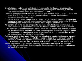 EmEm clínicas de tratamentoclínicas de tratamento os índices de recuperação deos índices de recuperação de viciados em crackviciados em crack sãosão
baixíssimos. Até chegar a fase ambulatorial, com terapias e remédios, obaixíssimos. Até chegar a fase ambulatorial, com terapias e remédios, o viciadoviciado
precisa passar seis meses internado longe doprecisa passar seis meses internado longe do crackcrack..
Grávidas que fumamGrávidas que fumam crackcrack colocam em risco a vida de seus filhos. Ocolocam em risco a vida de seus filhos. O crackcrack quando nãoquando não
mata o bebê, faz com que a criança desenvolva a síndrome de abstinência oumata o bebê, faz com que a criança desenvolva a síndrome de abstinência ou
apresente alterações cerebrais.apresente alterações cerebrais.
OO crackcrack é a parte impura daé a parte impura da cocaínacocaína e o seu consumo provocae o seu consumo provoca doenças circulatóriasdoenças circulatórias
ee pulmonarespulmonares que levam à morte, como infarto, tuberculose e pneumonia. Oque levam à morte, como infarto, tuberculose e pneumonia. O viciadoviciado
em crackem crack passa a conviver com tosses, dores no peito e falta de ar.passa a conviver com tosses, dores no peito e falta de ar.
AoAo fumar o crackfumar o crack na lata de refrigerante, o usuário inala também o alumínio que sena lata de refrigerante, o usuário inala também o alumínio que se
desprende com o aquecimento da lata, intoxicando cérebro, rins, ossos e pulmões.desprende com o aquecimento da lata, intoxicando cérebro, rins, ossos e pulmões.
OO crackcrack faz emagrecer rapidamente porque tira a fome e o sono. São comuns os casosfaz emagrecer rapidamente porque tira a fome e o sono. São comuns os casos
dede desnutriçãodesnutrição nosnos viciadosviciados emem crackcrack. O corpo passa a viver em função do. O corpo passa a viver em função do crackcrack,,
oscilandooscilando euforiaeuforia ee depressãodepressão. Com essa bipolaridade, o. Com essa bipolaridade, o viciadoviciado emem crackcrack nãonão
consegue manter um relacionamento afetivo.consegue manter um relacionamento afetivo.
PsicosesPsicoses,, alucinaçõesalucinações,, paranóiaparanóia ee delíriosdelírios sãosão efeitos colateraisefeitos colaterais dodo crackcrack: a: a drogadroga
instantâneainstantânea. Nos músculos, o. Nos músculos, o efeito do crackefeito do crack é degenerativo e irreversível. Noé degenerativo e irreversível. No
cérebro, océrebro, o crackcrack leva a perda de memória, da inteligência e da concentração. Oleva a perda de memória, da inteligência e da concentração. O
crackcrack ainda provoca aainda provoca a falta de desejo sexualfalta de desejo sexual – nos homens, a– nos homens, a perda de ereçãoperda de ereção..
Mesmo com tantas possibilidades de morrer doenteMesmo com tantas possibilidades de morrer doente fumando crackfumando crack, os, os viciadosviciados
engordam as estatísticas de mortes pelaengordam as estatísticas de mortes pela violênciaviolência nos confrontos comnos confrontos com traficantestraficantes
de crackde crack. Por tudo isso:. Por tudo isso:
 