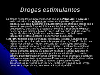 Drogas estimulantesDrogas estimulantes
As drogas estimulantes mais conhecidas são asAs drogas estimulantes mais conhecidas são as anfetaminasanfetaminas, a, a cocaínacocaína ee
seus derivados. Asseus derivados. As anfetaminasanfetaminas podem ser ingeridas, injetadas oupodem ser ingeridas, injetadas ou
inaladas. Sua ação dura cerca de quatro horas e os principais efeitos são ainaladas. Sua ação dura cerca de quatro horas e os principais efeitos são a
sensação de grande força e iniciativa, excitação, euforia e insônia. Emsensação de grande força e iniciativa, excitação, euforia e insônia. Em
pouco tempo, o organismo passa a ser tolerante à substância, exigindopouco tempo, o organismo passa a ser tolerante à substância, exigindo
doses cada vez maiores. A médio prazo, a droga pode produzir tremores,doses cada vez maiores. A médio prazo, a droga pode produzir tremores,
inquietude, desidratação da mucosa (boca e nariz principalmente),inquietude, desidratação da mucosa (boca e nariz principalmente),
taquicardia, efeitos psicóticos e dependência psicológica.taquicardia, efeitos psicóticos e dependência psicológica.
AA cocaínacocaína também pode ser inalada, ingerida ou injetada. A duração dostambém pode ser inalada, ingerida ou injetada. A duração dos
efeitos varia, as a chamada euforia breve persiste por 15 a 30 minutos, emefeitos varia, as a chamada euforia breve persiste por 15 a 30 minutos, em
média. Nos primeiros minutos, o usuário tem alucinações agradáveis,média. Nos primeiros minutos, o usuário tem alucinações agradáveis,
euforia, sensação de força muscular e mental. Os batimentos cardíacoseuforia, sensação de força muscular e mental. Os batimentos cardíacos
ficam acelerados, a respiração torna-se irregular e surge um quadro deficam acelerados, a respiração torna-se irregular e surge um quadro de
grande excitação. Depois, ele pode ser náuseas e insônia. Segundo osgrande excitação. Depois, ele pode ser náuseas e insônia. Segundo os
especialistas, em pessoas que têm problemas psiquiátricos, o uso deespecialistas, em pessoas que têm problemas psiquiátricos, o uso de
cocaína pode desencadear surtos paranóides, crises psicóticas e condutascocaína pode desencadear surtos paranóides, crises psicóticas e condutas
perigosas a ele próprio ou a terceiros. Fisicamente, a inalação deixa lesõesperigosas a ele próprio ou a terceiros. Fisicamente, a inalação deixa lesões
graves no nariz e a injeção deixa marcas de picada e o risco degraves no nariz e a injeção deixa marcas de picada e o risco de
contaminação por outras doenças (DST/aids). Em todas as suas formas,contaminação por outras doenças (DST/aids). Em todas as suas formas,
causa séria dependência, sendo o crack o principal vilão.causa séria dependência, sendo o crack o principal vilão.
 