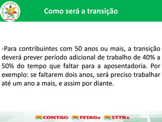 Como será a transição
-Para contribuintes com 50 anos ou mais, a transição
deverá prever período adicional de trabalho de 40% a
50% do tempo que faltar para a aposentadoria. Por
exemplo: se faltarem dois anos, será preciso trabalhar
até um ano a mais, e assim por diante.
 