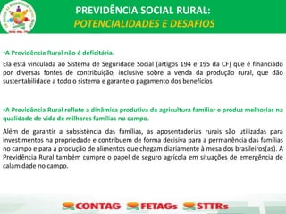 PREVIDÊNCIA SOCIAL RURAL:
POTENCIALIDADES E DESAFIOS
•A Previdência Rural não é deficitária.
Ela está vinculada ao Sistema de Seguridade Social (artigos 194 e 195 da CF) que é financiado
por diversas fontes de contribuição, inclusive sobre a venda da produção rural, que dão
sustentabilidade a todo o sistema e garante o pagamento dos benefícios
•A Previdência Rural reflete a dinâmica produtiva da agricultura familiar e produz melhorias na
qualidade de vida de milhares famílias no campo.
Além de garantir a subsistência das famílias, as aposentadorias rurais são utilizadas para
investimentos na propriedade e contribuem de forma decisiva para a permanência das famílias
no campo e para a produção de alimentos que chegam diariamente à mesa dos brasileiros(as). A
Previdência Rural também cumpre o papel de seguro agrícola em situações de emergência de
calamidade no campo.
 
