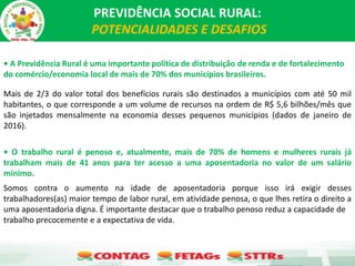 PREVIDÊNCIA SOCIAL RURAL:
POTENCIALIDADES E DESAFIOS
• A Previdência Rural é uma importante política de distribuição de renda e de fortalecimento
do comércio/economia local de mais de 70% dos municípios brasileiros.
Mais de 2/3 do valor total dos benefícios rurais são destinados a municípios com até 50 mil
habitantes, o que corresponde a um volume de recursos na ordem de R$ 5,6 bilhões/mês que
são injetados mensalmente na economia desses pequenos municípios (dados de janeiro de
2016).
• O trabalho rural é penoso e, atualmente, mais de 70% de homens e mulheres rurais já
trabalham mais de 41 anos para ter acesso a uma aposentadoria no valor de um salário
mínimo.
Somos contra o aumento na idade de aposentadoria porque isso irá exigir desses
trabalhadores(as) maior tempo de labor rural, em atividade penosa, o que lhes retira o direito a
uma aposentadoria digna. É importante destacar que o trabalho penoso reduz a capacidade de
trabalho precocemente e a expectativa de vida.
 