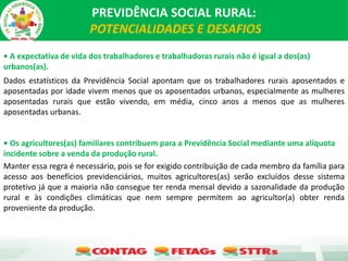 PREVIDÊNCIA SOCIAL RURAL:
POTENCIALIDADES E DESAFIOS
• A expectativa de vida dos trabalhadores e trabalhadoras rurais não é igual a dos(as)
urbanos(as).
Dados estatísticos da Previdência Social apontam que os trabalhadores rurais aposentados e
aposentadas por idade vivem menos que os aposentados urbanos, especialmente as mulheres
aposentadas rurais que estão vivendo, em média, cinco anos a menos que as mulheres
aposentadas urbanas.
• Os agricultores(as) familiares contribuem para a Previdência Social mediante uma alíquota
incidente sobre a venda da produção rural.
Manter essa regra é necessário, pois se for exigido contribuição de cada membro da família para
acesso aos benefícios previdenciários, muitos agricultores(as) serão excluídos desse sistema
protetivo já que a maioria não consegue ter renda mensal devido a sazonalidade da produção
rural e às condições climáticas que nem sempre permitem ao agricultor(a) obter renda
proveniente da produção.
 
