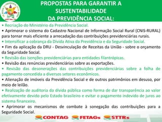 PROPOSTAS PARA GARANTIR A
SUSTENTABILIDADE
DA PREVIDÊNCIA SOCIAL:
• Recriação do Ministério da Previdência Social.
• Aprimorar o sistema do Cadastro Nacional de Informação Social Rural (CNIS-RURAL)
para tornar mais eficiente a arrecadação das contribuições previdenciárias rurais.
• Intensificar a cobrança da Dívida Ativa da Previdência e da Seguridade Social.
• Fim da aplicação da DRU - Desvinculação de Receitas da União - sobre o orçamento
da Seguridade Social.
• Revisão das isenções previdenciárias para entidades filantrópicas.
• Revisão das renúncias previdenciárias sobre as exportações.
• Revisão das desonerações das contribuições previdenciárias sobre a folha de
pagamento concedida a diversos setores econômicos.
• Alienação de imóveis da Previdência Social e de outros patrimônios em desuso, por
meio de leilão.
• Realização de auditoria da dívida pública como forma de dar transparência ao valor
efetivamente devido pelo Estado brasileiro e evitar o pagamento indevido de juros ao
sistema financeiro.
• Aprimorar os mecanismos de combate à sonegação das contribuições para a
Seguridade Social.
 