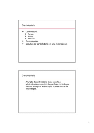 Controladoria

   Controladoria
       Função
       Missão
       Estrutura
   Competências
   Estrutura da Controladoria em uma multinacional




Controladoria

    A função da controladoria é dar suporte a
    administração provendo informações e controles de
    forma a assegurar a otimização dos resultados da
    organização.




                                                        2
 