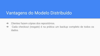 Vantagens do Modelo Distribuído
➔ Clientes fazem cópias dos repositórios.
➔ Cada checkout (resgate) é na prática um backup completo de todos os
dados.
 