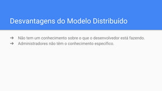 Desvantagens do Modelo Distribuído
➔ Não tem um conhecimento sobre o que o desenvolvedor está fazendo.
➔ Administradores não têm o conhecimento específico.
 