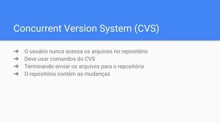 Concurrent Version System (CVS)
➔ O usuário nunca acessa os arquivos no repositório
➔ Deve usar comandos do CVS
➔ Terminando enviar os arquivos para o repositório
➔ O repositório contém as mudanças
 