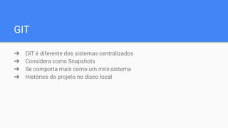 GIT
➔ GIT é diferente dos sistemas centralizados
➔ Considera como Snapshots
➔ Se comporta mais como um mini-sistema
➔ Histórico do projeto no disco local
 