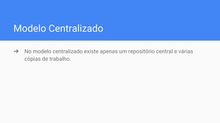 Modelo Centralizado
➔ No modelo centralizado existe apenas um repositório central e várias
cópias de trabalho.
 