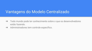 Vantagens do Modelo Centralizado
➔ Todo mundo pode ter conhecimento sobre o que os desenvolvedores
estão fazendo.
➔ Administradores tem controle específico.
 