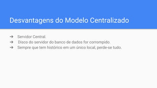 Desvantagens do Modelo Centralizado
➔ Servidor Central.
➔ Disco do servidor do banco de dados for corrompido.
➔ Sempre que tem histórico em um único local, perde-se tudo.
 