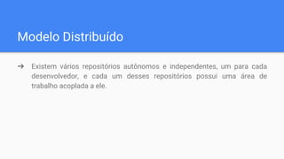 Modelo Distribuído
➔ Existem vários repositórios autônomos e independentes, um para cada
desenvolvedor, e cada um desses repositórios possui uma área de
trabalho acoplada a ele.
 