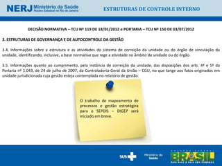 ESTRUTURAS DE CONTROLE INTERNO


             DECISÃO NORMATIVA – TCU Nº 119 DE 18/01/2012 e PORTARIA – TCU Nº 150 DE 03/07/2012

3. ESTRUTURAS DE GOVERNANÇA E DE AUTOCONTROLE DA GESTÃO

3.4. Informações sobre a estrutura e as atividades do sistema de correição da unidade ou do órgão de vinculação da
unidade, identificando, inclusive, a base normativa que rege a atividade no âmbito da unidade ou do órgão.

3.5. Informações quanto ao cumprimento, pela instância de correição da unidade, das disposições dos arts. 4º e 5º da
Portaria nº 1.043, de 24 de julho de 2007, da Controladoria-Geral da União – CGU, no que tange aos fatos originados em
unidade jurisdicionada cuja gestão esteja contemplada no relatório de gestão.




                                          O trabalho de mapeamento de
                                          processos e gestão estratégica
                                          para o SEPDIS – DIGEP será
                                          iniciado em breve.
 