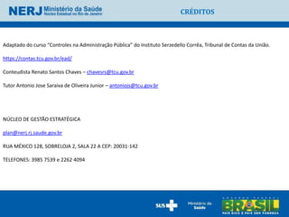 CRÉDITOS



Adaptado do curso “Controles na Administração Pública” do Instituto Serzedello Corrêa, Tribunal de Contas da União.

https://contas.tcu.gov.br/ead/

Conteudista Renato Santos Chaves – chavesrs@tcu.gov.br

Tutor Antonio Jose Saraiva de Oliveira Junior – antoniojs@tcu.gov.br




NÚCLEO DE GESTÃO ESTRATÉGICA

plan@nerj.rj.saude.gov.br

RUA MÉXICO 128, SOBRELOJA 2, SALA 22 A CEP: 20031-142

TELEFONES: 3985 7539 e 2262 4094
 