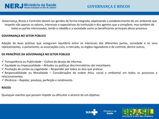 GOVERNANÇA E RISCOS


Governança, Riscos e Controles devem ser geridos de forma integrada, objetivando o estabelecimento de um ambiente que
 respeite não apenas os valores, interesses e expectativas da instituição e dos agentes que a compõem, mas também de
      todas as partes interessadas, tendo o cidadão e a sociedade como os beneficiários principais desse processo.

GOVERNANÇA NO SETOR PÚBLICO

Adoção de boas práticas que asseguram equilíbrio entre os interesses das diferentes partes, sociedade e os seus
representantes, o parlamento, as associações civis, o mercado, os órgãos reguladores e de controle, dentre outros.

OS PRINCÍPIOS DA GOVERNANÇA NO SETOR PÚBLICO

 Transparência ou Publicidade – Cultivo do desejo de informar.
 Equidade ou Impessoalidade – Atitudes ou políticas discriminatórias são inaceitáveis.
 Prestação de contas ou Legalidade – Responder por todos os atos que praticar.
 Responsabilidade ou Moralidade – Considerações de ordem ética, social e ambiental em todos os processos e
relacionamentos.
 Eficiência – Rapidez, presteza, perfeição e rendimento.

RISCOS

Quaisquer eventos que possam impedir ou dificultar o alcance de um objetivo.
 